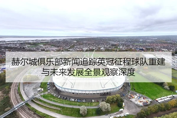 赫尔城俱乐部新闻追踪英冠征程球队重建与未来发展全景观察深度 - 新闻资讯相关报道缩略图