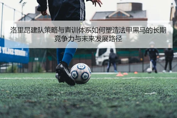 洛里昂建队策略与青训体系如何塑造法甲黑马的长期竞争力与未来发展路径