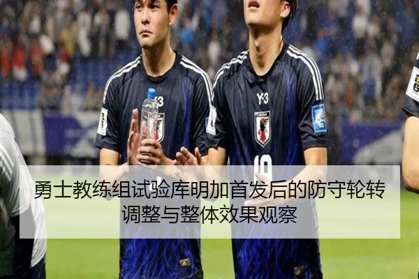 勇士教练组试验库明加首发后的防守轮转调整与整体效果观察